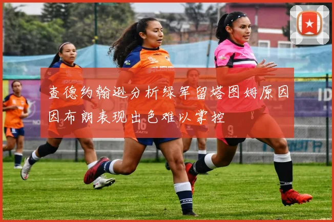 查德约翰逊分析绿军留塔图姆原因因布朗表现出色难以掌控