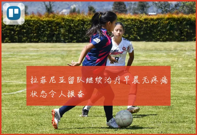 拉菲尼亚留队继续治疗早晨无疼痛状态令人振奋