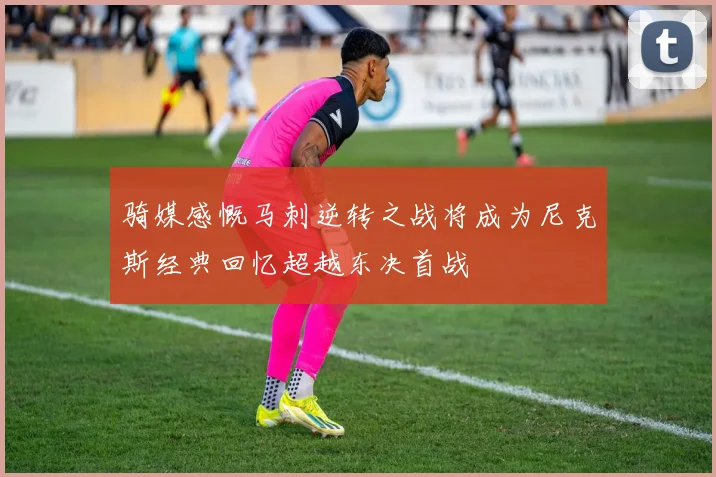 骑媒感慨马刺逆转之战将成为尼克斯经典回忆超越东决首战