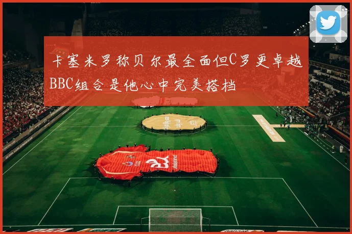 卡塞米罗称贝尔最全面但C罗更卓越BBC组合是他心中完美搭档