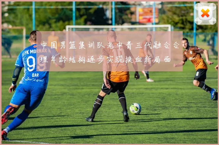 中国男篮集训队老中青三代融合合理年龄结构逐步实现换血新局面