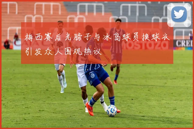 梅西赛后光膀子与冰岛球员换球衣引发众人围观热议