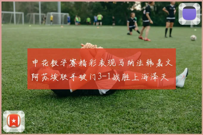 申花教学赛精彩表现马纳法韩嘉文阿苏埃联手破门3-1战胜上海泽天