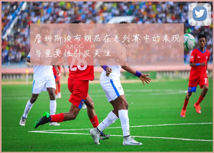 詹姆斯谈布朗尼在系列赛中的表现与重要性引发关注