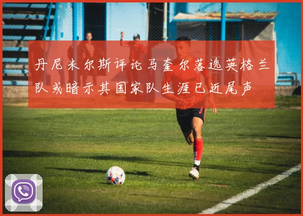 丹尼米尔斯评论马奎尔落选英格兰队或暗示其国家队生涯已近尾声