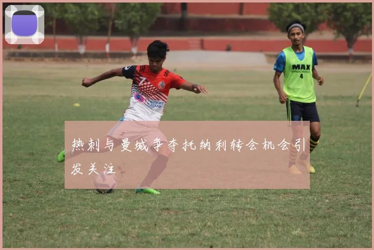 热刺与曼城争夺托纳利转会机会引发关注