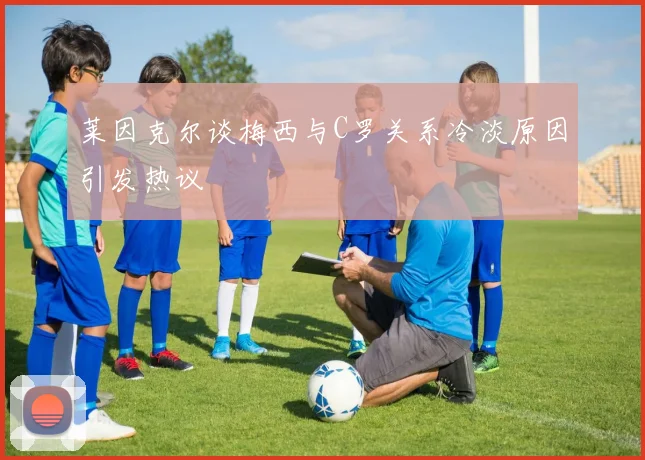 莱因克尔谈梅西与C罗关系冷淡原因引发热议