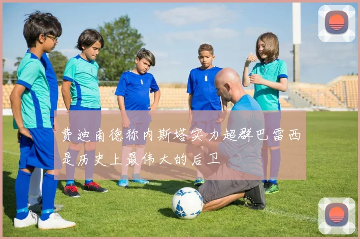 费迪南德称内斯塔实力超群巴雷西是历史上最伟大的后卫