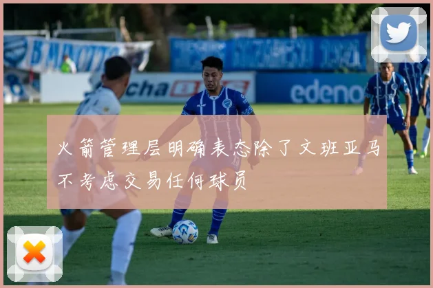 火箭管理层明确表态除了文班亚马不考虑交易任何球员