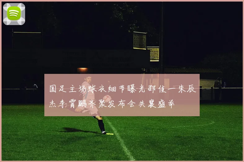 国足主场球衣细节曝光邵佳一朱辰杰李霄鹏齐聚发布会共襄盛举