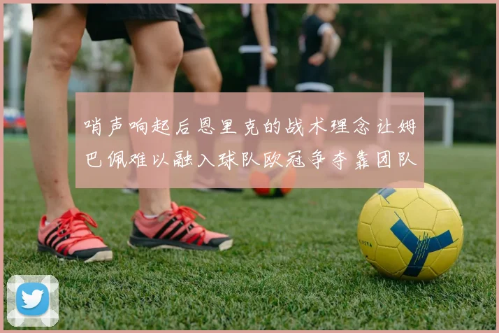哨声响起后恩里克的战术理念让姆巴佩难以融入球队欧冠争夺靠团队配合与跑动