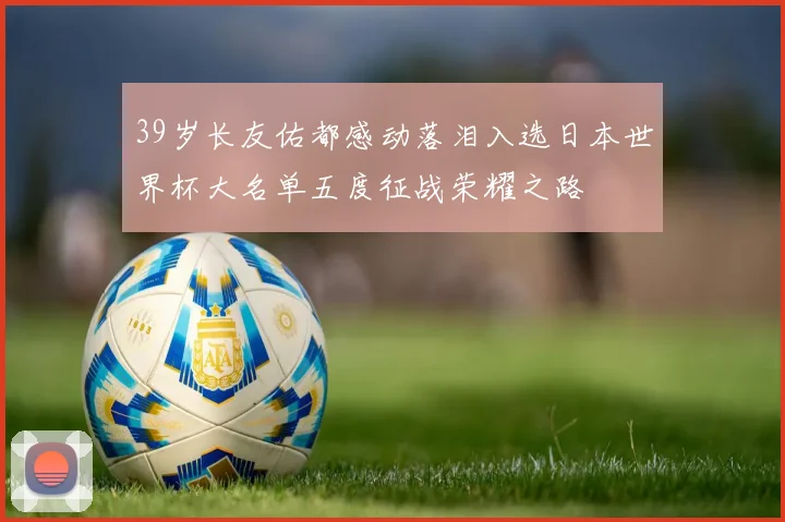 39岁长友佑都感动落泪入选日本世界杯大名单五度征战荣耀之路