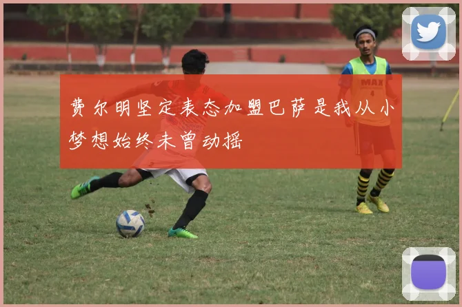 费尔明坚定表态加盟巴萨是我从小梦想始终未曾动摇