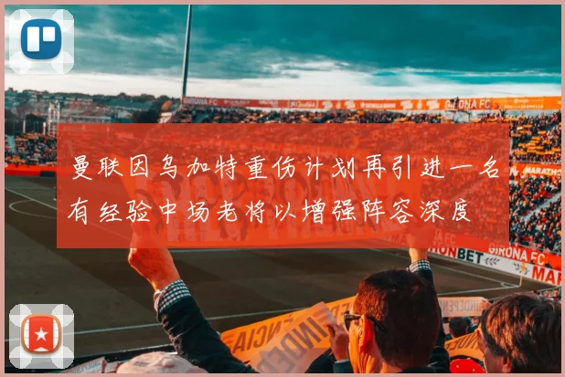曼联因乌加特重伤计划再引进一名有经验中场老将以增强阵容深度