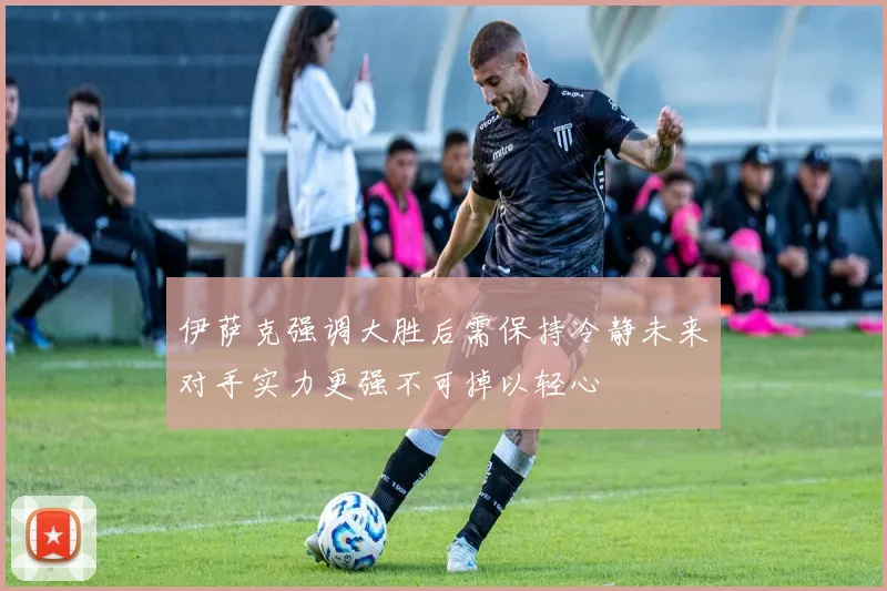 伊萨克强调大胜后需保持冷静未来对手实力更强不可掉以轻心