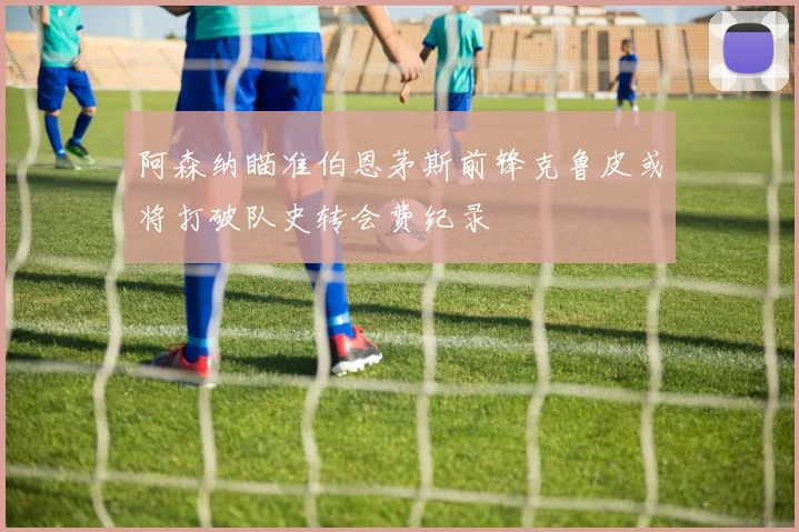 阿森纳瞄准伯恩茅斯前锋克鲁皮或将打破队史转会费纪录