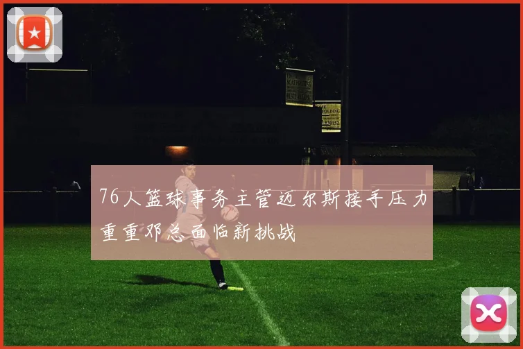 76人篮球事务主管迈尔斯接手压力重重邓总面临新挑战