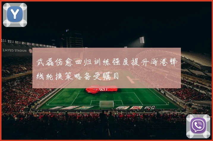 武磊伤愈回归训练强度提升海港锋线轮换策略备受瞩目