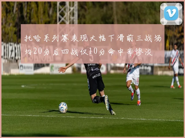 托哈系列赛表现大幅下滑前三战场均20分后四战仅10分命中率惨淡