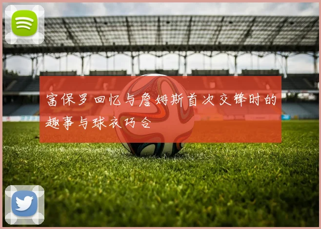富保罗回忆与詹姆斯首次交锋时的趣事与球衣巧合