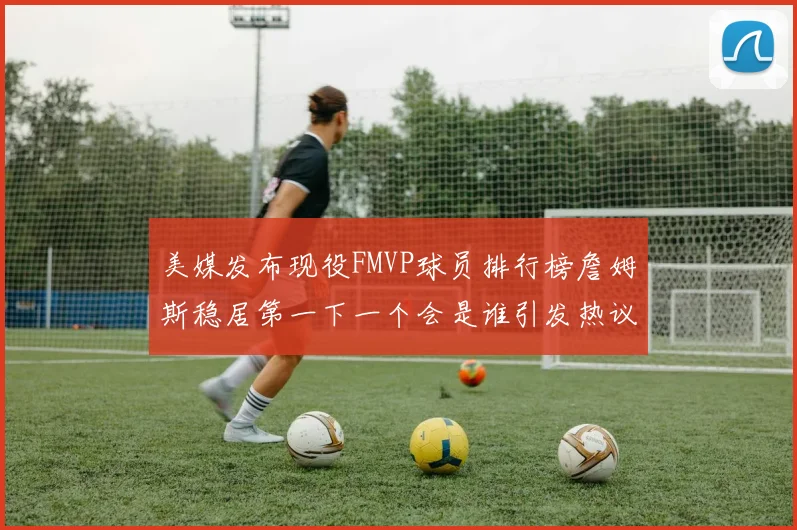 美媒发布现役FMVP球员排行榜詹姆斯稳居第一下一个会是谁引发热议