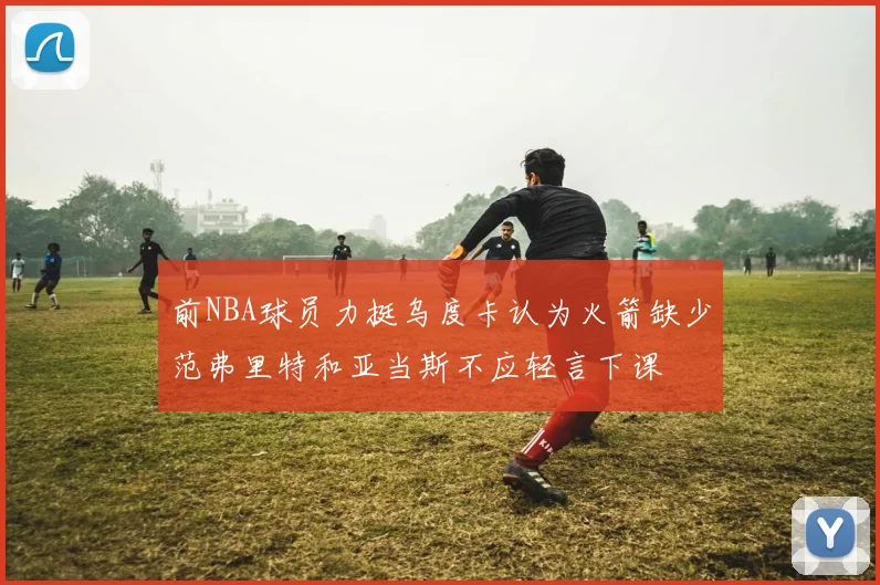 前NBA球员力挺乌度卡认为火箭缺少范弗里特和亚当斯不应轻言下课