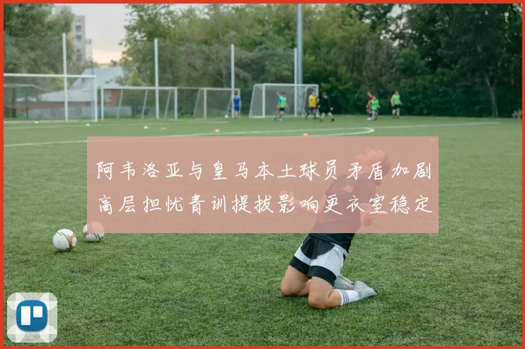 阿韦洛亚与皇马本土球员矛盾加剧高层担忧青训提拔影响更衣室稳定