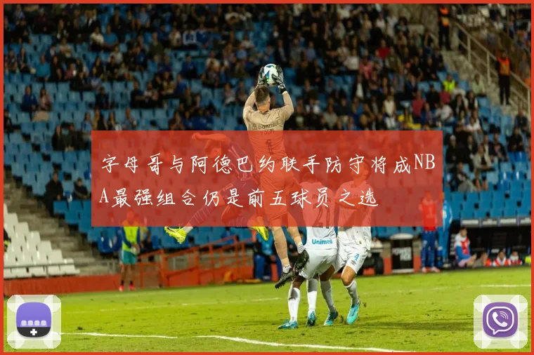 字母哥与阿德巴约联手防守将成NBA最强组合仍是前五球员之选